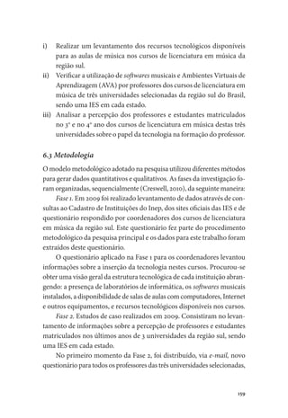 159
i)	 Realizar um levantamento dos recursos tecnológicos disponíveis
para as aulas de música nos cursos de licenciatura em música da
região sul.
ii)	 Verificar a utilização de softwares musicais e Ambientes Virtuais de
Aprendizagem (AVA) por professores dos cursos de licenciatura em
música de três universidades selecionadas da região sul do Brasil,
sendo uma IES em cada estado.
iii)	 Analisar a percepção dos professores e estudantes matriculados
no 3o
e no 4o
ano dos cursos de licenciatura em música destas três
universidades sobre o papel da tecnologia na formação do professor.
6.3 Metodologia
O modelo metodológico adotado na pesquisa utilizou diferentes métodos
para gerar dados quantitativos e qualitativos. As fases da investigação fo-
ram organizadas, sequencialmente (Creswell, 2010), da seguinte maneira:
Fase 1. Em 2009 foi realizado levantamento de dados através de con-
sultas ao Cadastro de Instituições do Inep, dos sites oficiais das IES e de
questionário respondido por coordenadores dos cursos de licenciatura
em música da região sul. Este questionário fez parte do procedimento
metodológico da pesquisa principal e os dados para este trabalho foram
extraídos deste questionário.
O questionário aplicado na Fase 1 para os coordenadores levantou
informações sobre a inserção da tecnologia nestes cursos. Procurou-se
obter uma visão geral da estrutura tecnológica de cada instituição abran-
gendo: a presença de laboratórios de informática, os softwares musicais
instalados, a disponibilidade de salas de aulas com computadores, Internet
e outros equipamentos, e recursos tecnológicos disponíveis nos cursos.
Fase 2. Estudos de caso realizados em 2009. Consistiram no levan-
tamento de informações sobre a percepção de professores e estudantes
matriculados nos últimos anos de 3 universidades da região sul, sendo
uma IES em cada estado.
No primeiro momento da Fase 2, foi distribuído, via e-mail, novo
questionário para todos os professores das três universidades selecionadas,
 