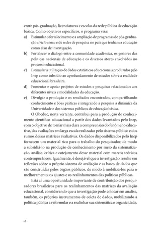 16
entre pós-graduação, licenciaturas e escolas da rede pública de educação
básica. Como objetivos específicos, o programa visa:
a)	 Estimular o fortalecimento e a ampliação de programas de pós-gradua-
ção stricto sensu e de redes de pesquisa no país que tenham a educação
como eixo de investigação.
b)	 Fortalecer o diálogo entre a comunidade acadêmica, os gestores das
políticas nacionais de educação e os diversos atores envolvidos no
processo educacional.
c)	 Estimular a utilização de dados estatísticos educacionais produzidos pelo
Inep como subsídio ao aprofundamento de estudos sobre a realidade
educacional brasileira.
d)	 Fomentar e apoiar projetos de estudos e pesquisas relacionados aos
diferentes níveis e modalidades da educação.
e)	 Divulgar a produção e os resultados encontrados, compartilhando
conhecimento e boas práticas e integrando a pesquisa à dinâmica da
Universidade e dos sistemas públicos de educação básica.
O Obeduc, nesta vertente, contribui para a produção de conheci-
mento científico-educacional a partir dos dados levantados pelo Inep,
com o objetivo de tornar mais clara a compreensão do fenômeno educa-
tivo, das avaliações em larga escala realizadas pelo sistema público e dos
rumos dessas matrizes avaliativas. Os dados disponibilizados pelo Inep
fornecem um material rico para o trabalho do pesquisador, de modo
a subsidiá-lo na produção de conhecimento por meio da sistematiza-
ção, análise, crítica e cotejamento desse material com marcos teóricos
contemporâneos. Igualmente, é desejável que a investigação resulte em
reflexões sobre o próprio sistema de avaliação e as bases de dados que
são construídas pelos órgãos públicos, de modo à mobilizá-los para o
melhoramento, os ajustes e os realinhamentos das políticas públicas.
Está aí uma oportunidade importante de contribuição dos pesqui-
sadores brasileiros para os realinhamentos das matrizes da avaliação
educacional, considerando que a investigação pode colocar em análise,
também, os próprios instrumentos de coleta de dados, mobilizando a
política pública a reformular e a realinhar sua sistemática e organicidade.
 