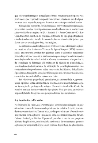 160
que coletou informações específicas sobre os recursos tecnológicos. Aos
professores que responderam positivamente em relação ao uso de algum
recurso, uma segunda pergunta levantou as razões para tal utilização.
No segundo momento, foram realizadas entrevistas semiestruturadas
presenciais e online com 8 professores, sendo 6 homens e 2 mulheres de
3 universidades da região sul (A – Paraná, B – Santa Catarina e C – Rio
Grande do Sul). Também foi realizada entrevista do tipo grupo focal com
estudantes da universidade A e consulta às ementas das disciplinas que
fazem uso de tecnologias das 3 instituições.
As entrevistas, realizadas com os professores que utilizavam softwa-
res musicais e/ou Ambiente Virtuais de Aprendizagem (AVA) em suas
aulas, procuraram aprofundar questões como o caminho percorrido
por cada professor durante a sua formação para adquirir o domínio das
tecnologias relacionadas à música. Outros temas como a importância
da tecnologia na formação do professor de música na atualidade, as
reações dos estudantes diante da utilização da tecnologia nas aulas e os
comentários dos professores sobre motivação, facilidades, dificuldades
e possibilidades quanto ao uso de tecnologias nos cursos de licenciatura
em música foram incluídos nessa entrevista.
Em relação ao grupo focal, 4 estudantes, da universidade A, apresen-
taram opiniões sobre a importância e utilização (ou não) da tecnologia
na formação do professor de música. Nas universidades B e C não foi
possível realizar as entrevistas do tipo grupo focal por uma questão de
impossibilidade de agenda dos pesquisadores e dos estudantes.
6.4 Resultados e discussão
No momento da Fase 1, das 17 instituições identificadas na região sul que
ofereciam cursos de formação do professor de música, 8 (47%) respon-
deram ao questionário. Dentre estas, todas possuíam um laboratório de
informática com softwares instalados, sendo os mais utilizados: Finale,
Cubase, Audacity e Sibelius. É possível perceber o uso de um pequeno
número de aplicativos, considerando a existência de uma extensa gama de
softwares para música (Borges, 2010). Embora disponham de laboratórios,
 