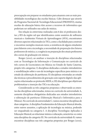 162
preocupação em preparar os estudantes para atuarem com as reais pos-
sibilidades tecnológicas das escolas básicas. Cabe destacar que através
do Programa Nacional de Tecnologia Educacional (PROINFO), muitas
escolas de educação básica têm acesso a recursos de informática que
poderiam ser utilizados nas aulas de música.
Em relação às entrevistas realizadas com 8 dos 16 professores des-
tas 3 IES da região sul que identificamos como usuários de softwares
musicais e Ambientes Virtuais de Aprendizagem (AVA), encontramos
diversos aspectos relacionados às TICs, como: a facilidade para construir
e encontrar exemplos musicais raros; a resistência de alguns estudantes
para lidarem com a tecnologia; a necessidade de preparação dos futuros
professores de música, e; a urgência na preparação dos atuais professores
dos cursos de graduação em música.
Borges (2010), ao analisar a inserção de disciplinas relacionadas
com as Tecnologias da Informação e Comunicação no currículo de
três cursos de Licenciatura em Música no Estado de Santa Catarina,
propôs três categorias: I) disciplinas dedicadas a estudos introdutórios
e sensibilização sobre o uso de tecnologias específicas para música e ao
estudo da editoração de partituras; II) disciplinas orientadas ao estudo
das técnicas e procedimentos de gravação com suporte digital e das apli-
cações relacionadas ao protocolo MIDI, e; III) disciplinas que objetivam
problematizar a inserção das TICs na educação.
Considerando as três categorias propostas e observando as emen-
tas das disciplinas selecionadas, temos no currículo da universidade A,
somente disciplinas obrigatórias dedicadas aos estudos introdutórios
e editoração de partituras (Editoração Musical e Informática para a
Música). No currículo da universidade C, vamos encontrar disciplinas de
duas categorias. A disciplina Fundamentos da Educação Musical aborda,
entre outros assuntos, a aplicação de tecnologia na música, podendo
ser enquadrada na categoria I. A disciplina Tecnologias Aplicadas à
Educação Musical, ao relacionar música e educação, caracteriza-se como
uma disciplina da categoria III. No currículo da universidade B, vamos
encontrar disciplinas nas três categorias propostas por Borges (2010),
 