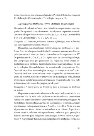 163
sendo Tecnologia em Música, categoria I; Prática de Estúdio, categoria
II; e Educação, Comunicação e Tecnologia, categoria III.
A percepção de professores sobre a utilização de tecnologias
Os dados coletados através das entrevistas foram organizados em 5 cate-
gorias. Para garantir o anonimato dos participantes, os professores serão
denominados por letras: Universidade A (A-1, A-2 e A-3), Universidade
B (B-1) e Universidade C (C-1, C-2, C-3 e C4).
Categoria 1: O caminho percorrido durante a formação para o domínio
das tecnologias relacionadas à música
Diferentes caminhos foram percorridos pelos professores. O pro-
fessor A-2 entende que o domínio das ferramentas tecnológicas deve-se,
principalmente, à sua experiência com audiovisual e engenharia de TV.
Os professores B-1, C-1, C-3 e C-4 apontaram os cursos de graduação
em Composição e/ou pós-graduação (ex. Regência) como fatores im-
portantes para o contato e desenvolvimento de suas habilidades no uso
de tecnologias. O autodidatismo foi mencionado pelo professor C-4:
“aprendi na prática as tecnologias para gravar, compor e tocar” e A-1:
“aprendi a utilizar computadores como se aprende a utilizar uma má-
quina de escrever. No começo era preciso ler manual para tudo, chamar
técnico para instalar programas, a linguagem era complicada. Hoje tudo
se tornou acessível, com linguagem para leigos”.
Categoria 2: A importância da tecnologia para a formação do professor
de música
Os professores entrevistados concordam que, independente da uti-
lização em sala de aula, todo professor de música deveria desenvolver
habilidades para o domínio de uma ou mais ferramentas tecnológicas. As
facilidades e possibilidades, devido ao fácil acesso às tecnologias, foram
consideradas pelos professores A-3, A-2, C-1, C-3 e C-4. Neste sentido,
alguns recursos foram citados como fundamentais: editores de partitura,
síntese musical, edição e mixagem de som, softwares para gravação e
acesso à Internet para pesquisa e comunicação. Sobre a Internet, o pro-
fessor A-3 aponta ser “fundamental que professores em fase de formação,
 