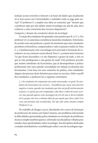164
tenham acesso irrestrito à Internet e às bases de dados que atualmente
só se tem acesso nas Universidades e entidades onde se paga pelo ser-
viço”. O professor C-3 amplia essa ideia ao comentar que “mesmo que
o professor opte por não adotar muito tecnologia em sala de aula, deve
conhecer e estar consciente dos recursos disponíveis”.
Categoria 3: Reação dos estudantes diante da tecnologia
A reação dos estudantes foi apontada como positiva por B-1 e C-3. Um
professor (A-2) comentou a resistência inicial dos estudantes. Entretanto,
de acordo com este professor, a partir do momento que estes estudantes
percebem os benefícios, compreendem o valor e passam a utilizá-lo. Para
C-1, a familiarização com a tecnologia está associada à formação do es-
tudante e ao seu contexto sociocultural. Para C-4 existem dois extremos
“os que ficam fascinados e ai são dispostos a gostar de tudo, e tem os
que já vêm predispostos a não gostar de nada”. Este professor percebe
que muitos estudantes da licenciatura, que já desempenham a prática
profissional, têm uma opinião consolidada em relação ao domínio das
ferramentas. Com base em seus contextos de prática, estes estudantes
alegam não precisar deste domínio para atuar na sua área. Sobre o perfil
dos estudantes, o professor faz o seguinte comentário:
[...] Os estudantes de composição são muito interessados, no geral. Os estu-
dantes da licenciatura são curiosos... O problema que causa uma barreira
negativa é assim, quando são estudantes que têm um perfil exclusivamente
usuário, é o sujeito que tem computador, sabe abrir o editor de texto, escre-
ver, mas quando aparece uma mensagem de erro ele não se dá ao trabalho
de ler porque não tem a mínima ideia do que aquilo quer dizer, sabe? E às
vezes são formatos não reconhecidos. Ele não sabe achar soluções simples
(Professor C-4).
No trabalho de Borges (2010), abordando três cursos de formação
de professores de música em Santa Catarina, este problema relacionado
às dificuldades apresentadas pelos estudantes na resolução de problemas
técnicos simples também aparece, sobretudo nas disciplinas voltadas para
estudos mais aprofundados sobre tecnologia. Nas disciplinas dedicadas
a estudos introdutórios e sensibilização sobre o uso de tecnologias espe-
 