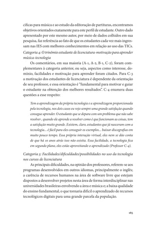 165
cíficas para música e ao estudo da editoração de partituras, encontramos
objetivos orientados exatamente para este perfil de estudante. Outro dado
apresentado por este mesmo autor, por meio de dados colhidos em sua
pesquisa, faz referência ao fato de que os estudantes cada vez mais ingres-
sam nas IES com melhores conhecimentos em relação ao uso das TICs.
Categoria 4: O trinômio estudante de licenciatura-motivação para aprender
música-tecnologia
Os comentários, em sua maioria (A-1, A-2, B-1, C-2), foram com-
plementares à categoria anterior, ou seja, aspectos como interesse, do-
mínio, facilidades e motivação para aprender foram citados. Para C-3
a motivação dos estudantes de licenciatura é dependente da orientação
de seu professor, e essa orientação é “fundamental para motivar e guiar
o estudante na obtenção dos melhores resultados”. C-4 enumera duas
questões a esse respeito:
Tem a aprendizagem da própria tecnologia e a aprendizagem proporcionada
pela tecnologia, nos dois casos eu vejo sempre uma grande satisfação quando
consegue aprender. O estudante que se depara com um problema que não sabe
resolver , quando ele aprende a resolver como é que funcionam as coisas, tem
a satisfação muito grande. Existem, claro, estudantes que já nasceram com a
tecnologia... é fácil para eles conseguir os exemplos... baixar discografias em
muito pouco tempo. Essa própria interação virtual, eles nem se dão conta
de que há 10 anos atrás isso não existia. Essa facilidade, a tecnologia fica
em segundo plano, eles estão aproveitando o aprendizado (Professor C-4).
Categoria 5: Facilidades/dificuldades/possibilidades no uso da tecnologia
nos cursos de licenciatura
As principais dificuldades, na opinião dos professores, referem-se aos
programas desenvolvidos em outros idiomas, principalmente o inglês;
a carência de recursos humanos na área de software livre que estejam
dispostos a desenvolver projetos nesta área de forma interdisciplinar nas
universidades brasileiras envolvendo a área e música e; a baixa qualidade
do ensino fundamental, o que tornaria difícil o aprendizado de recursos
tecnológicos digitais para uma grande parcela da população.
 