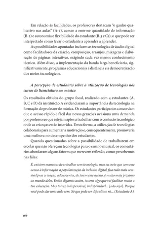 166
Em relação às facilidades, os professores destacam “o ganho qua-
litativo nas aulas” (A-2), acesso a enorme quantidade de informação
(B-2) e autonomia e flexibilidade do estudante (B-3 e C1), o que pode ser
interpretado como levar o estudante a aprender a aprender.
As possibilidades apontadas incluem as tecnologias de áudio digital
como facilitadores da criação, composição, arranjos, mixagens e elabo-
ração de páginas interativas, exigindo cada vez menos conhecimento
técnico. Além disso, a implementação da banda larga beneficiaria, sig-
nificativamente, programas educacionais a distância e a democratização
dos meios tecnológicos.
A percepção de estudantes sobre a utilização de tecnologias nos
cursos de licenciatura em música
Os resultados obtidos do grupo focal, realizado com 4 estudantes (A,
B, C e D) da instituição A evidenciaram a importância da tecnologia na
formação do professor de música. Os estudantes participantes concordam
que o acesso rápido e fácil das novas gerações ocasiona uma demanda
por professores que estejam aptos a trabalhar com o contexto tecnológico
onde as crianças estão inseridas. Desta forma, a utilização de tecnologias
colaboraria para aumentar a motivação e, consequentemente, promoveria
uma melhora no desempenho dos estudantes.
Quando questionados sobre a possibilidade de trabalharem em
escolas que não ofereçam tecnologias para o ensino musical, os comentá-
rios abordaram alguns fatores que merecem reflexão, como percebemos
nas falas:
É, existem maneiras de trabalhar sem tecnologia, mas eu creio que com esse
acesso à informação, a popularização da inclusão digital, fica tudo mais aces-
sível pras crianças, adolescentes, de terem esse acesso, é muito mais próximo
ao mundo deles. Então digamos assim, tu tens algo que vai facilitar muito a
tua educação. Mas talvez indispensável, indispensável... [não seja]. Porque
você pode dar uma aula sem. Só que pode ser dificultoso né... (Estudante A).
 