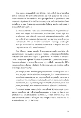 167
Este mesmo estudante trouxe à tona a necessidade de se trabalhar
com a realidade dos estudantes em sala de aula, que para ele, inclui a
música eletrônica. Neste sentido, para que o professor se aproxime de seus
estudantes, é primordial trabalhar com a apreciação desse tipo de música
e explorar as suas formas de composição. Sobre a música eletrônica, o
estudante C acrescentou:
É, a música eletrônica é uma coisa bem importante sim, porque muitos sof-
twares para compor música eletrônica, e sintetizadores, é super legal, mas
só acho que a gente não pode esquecer da música mecânica também , acho
que os dois devem vir juntos. A gente sempre tem que ter a ideia de agregar
e não de isolar, tipo, vou trabalhar somente com a tecnologia na educação.
Acho que na verdade tudo vem junto, cada vez mais tá chegando mais coisa
e a gente tem que saber usar (Estudante C).
Esta fala nos chama atenção de que, em educação, um fator não
deve eliminar o outro, e nos remete ao valor de ambas as possibilidades:
trabalhar com e sem tecnologias. A partir deste momento, os entrevis-
tados começaram a pensar em suas atuações como professores e como
instrumentistas e relacioná-las com a necessidade, ou não, das TICs
nestes contextos. Para o estudante B, há momentos, em música, onde a
tecnologia é dispensável:
por exemplo, eu toco trombone, pra que eu vou usar a tecnologia? Eu uso às
vezes pra pegar referência de afinação, eu preciso fazer um exercício apenas
com o bocal, eu uso ele pra, um programinha de computador pra escutar a
nota e tocar. Um exercício, uma melodia, alguma coisa assim, aí a tecnologia,
mesmo assim, ela é dispensável, porque eu posso fazer isso num, sei lá, num
piano, por exemplo, num outro instrumento de referência (Estudante B).
Complementando a sua opinião, o estudante B destacou que no seu
caso, a tecnologia até pode atrapalhar, quando se toma por base o som
produzido de um instrumento eletrônico, ou um sintetizador, e este
som emita variações de afinação. Isso comprometeria a qualidade do
seu estudo e de sua performance.
 