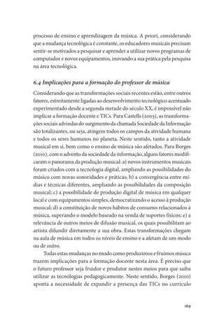 169
processo de ensino e aprendizagem da música. A priori, considerando
que a mudança tecnológica é constante, os educadores musicais precisam
sentir-se motivados a pesquisar e aprender a utilizar novos programas de
computador e novos equipamentos, inovando a sua prática pela pesquisa
na área tecnológica.
6.4 Implicações para a formação do professor de música
Considerando que as transformações sociais recentes estão, entre outros
fatores, estreitamente ligadas ao desenvolvimento tecnológico acentuado
experimentado desde a segunda metade do século XX, é impossível não
implicar a formação docente e TICs. Para Castells (2003), as transforma-
ções sociais advindas do surgimento da chamada Sociedade da Informação
são totalizantes, ou seja, atingem todos os campos da atividade humana
e todos os seres humanos no planeta. Neste sentido, tanto a atividade
musical em si, bem como o ensino de música são afetados. Para Borges
(2010), com o advento da sociedade da informação, alguns fatores modifi-
caram o panorama da produção musical: a) novos instrumentos musicais
foram criados com a tecnologia digital, ampliando as possibilidades do
músico com novas sonoridades e práticas; b) a convergência entre mí-
dias e técnicas diferentes, ampliando as possibilidades da composição
musical; c) a possibilidade de produção digital de música em qualquer
local e com equipamentos simples, democratizando o acesso à produção
musical; d) a constituição de novos hábitos de consumo relacionados à
música, superando o modelo baseado na venda de suportes físicos; e) a
relevância de outros meios de difusão musical, os quais possibilitam ao
artista difundir diretamente a sua obra. Estas transformações chegam
na aula de música em todos os níveis de ensino e a afetam de um modo
ou de outro.
Todas estas mudanças no modo como produzimos e fruímos música
trazem implicações para a formação docente nesta área. É preciso que
o futuro professor seja fruidor e produtor nestes meios para que saiba
utilizar as tecnologias pedagogicamente. Neste sentido, Borges (2010)
aponta a necessidade de expandir a presença das TICs no currículo
 