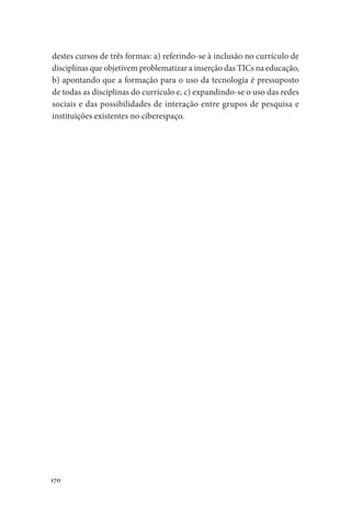 170
destes cursos de três formas: a) referindo-se à inclusão no currículo de
disciplinas que objetivem problematizar a inserção das TICs na educação,
b) apontando que a formação para o uso da tecnologia é pressuposto
de todas as disciplinas do currículo e, c) expandindo-se o uso das redes
sociais e das possibilidades de interação entre grupos de pesquisa e
instituições existentes no ciberespaço.
 