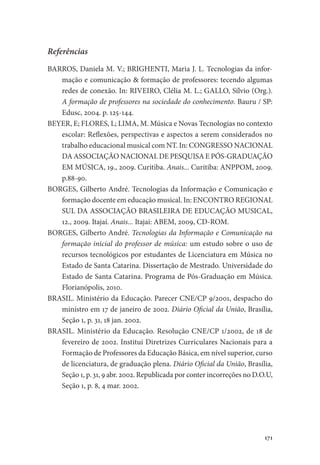 171
Referências
BARROS, Daniela M. V.; BRIGHENTI, Maria J. L. Tecnologias da infor-
mação e comunicação & formação de professores: tecendo algumas
redes de conexão. In: RIVEIRO, Clélia M. L.; GALLO, Sílvio (Org.).
A formação de professores na sociedade do conhecimento. Bauru / SP:
Edusc, 2004. p. 125-144.
BEYER, E; FLORES, L; LIMA, M. Música e Novas Tecnologias no contexto
escolar: Reflexões, perspectivas e aspectos a serem considerados no
trabalho educacional musical com NT. In: CONGRESSO NACIONAL
DA ASSOCIAÇÃO NACIONAL DE PESQUISA E PÓS-GRADUAÇÃO
EM MÚSICA, 19., 2009. Curitiba. Anais... Curitiba: ANPPOM, 2009.
p.88-90.
BORGES, Gilberto André. Tecnologias da Informação e Comunicação e
formação docente em educação musical. In: ENCONTRO REGIONAL
SUL DA ASSOCIAÇÃO BRASILEIRA DE EDUCAÇÃO MUSICAL,
12., 2009. Itajaí. Anais... Itajaí: ABEM, 2009, CD-ROM.
BORGES, Gilberto André. Tecnologias da Informação e Comunicação na
formação inicial do professor de música: um estudo sobre o uso de
recursos tecnológicos por estudantes de Licenciatura em Música no
Estado de Santa Catarina. Dissertação de Mestrado. Universidade do
Estado de Santa Catarina. Programa de Pós-Graduação em Música.
Florianópolis, 2010.
BRASIL. Ministério da Educação. Parecer CNE/CP 9/2001, despacho do
ministro em 17 de janeiro de 2002. Diário Oficial da União, Brasília,
Seção 1, p. 31, 18 jan. 2002.
BRASIL. Ministério da Educação. Resolução CNE/CP 1/2002, de 18 de
fevereiro de 2002. Institui Diretrizes Curriculares Nacionais para a
Formação de Professores da Educação Básica, em nível superior, curso
de licenciatura, de graduação plena. Diário Oficial da União, Brasília,
Seção 1, p. 31, 9 abr. 2002. Republicada por conter incorreções no D.O.U,
Seção 1, p. 8, 4 mar. 2002.
 