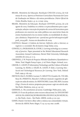172
BRASIL. Ministério da Educação. Resolução CNE/CES 2/2004, de 8 de
março de 2004. Aprova as Diretrizes Curriculares Nacionais do Curso
de Graduação em Música e dá outras providências. Diário Oficial da
União, Brasília, Seção 1, p. 10, 12 mar. 2004.
BRASIL. Ministério da Educação. Resolução CD/FNDE 34/2005, de 9 de
agosto de 2005. Estabelece os critério e os procedimentos para a apre-
sentação, seleção e execução de projetos de cursos de licenciatura para
professores em exercício nas redes públicas nos anos/séries finais do
ensino fundamental e/ou no ensino médio, na modalidade de educa-
ção a distância. Disponível em: <portal.mec.gov.br/seb/arquivos/pdf/
proli_res34.pdf>. Acesso em dezembro de 2009.
CASTELLS, Manuel. A Galáxia da Internet. Reflexões sobre a Internet, os
negócios e a sociedade. Rio de Janeiro: Jorge Zahar, 2003.
CONOLE, G.; INGRAHAM, B.; COOK, J. Learning technology as a commu-
nity of practice. Paper presented at the British Educational Research
Association Annual Conference, Heriot-Watt University, Edinburgh,
setembro de 2003. p. 11-13.
CRESWELL, J. W. Projeto de Pesquisa: Métodos Qualitativo, Quantitativo e
Misto. Trad. Magda França Lopes. 3ª ed. Porto Alegre: Artmed, 2010.
CROOK, C.; LIGHT, P. Information Technology and the Culture of Student
Learning. In: BLISS, J.; SÄLJÖ, R.; LIGHT, P. (Eds.), Learning Sites -
Social and Technological Resources for Learning. New York, Oxford:
Earli, 1999, p. 183-193.
FRITSCH, Eloi F.; FLORES, Luciano V.; MILETTO, Evandro M.; VICARI,
Rosa M.; PIMENTA, Marcelo S. Software musical e sugestões de apli-
cação em aulas de música. In: HENTSCHKE, Liane; DEL BEN, Luciana
(Org.). Ensino de música: propostas para pensar e agir em sala de aula.
São Paulo: Moderna, 2003. p. 141-157.
GIDDENS, A. The constitution of society. Cambridge: Polity press, 1984.
GOHN, D. O uso do podcast como recurso educacional. In: ENCONTRO
ANUAL DA ASSOCIAÇÃO BRASILEIRA DE EDUCAÇÃO MUSICAL,
17., São Paulo. Anais... São Paulo: ABEM, 2008a. p. 521-530.
GOHN, Daniel. Um breve olhar sobre a música nas comunidades virtuais.
Revista da ABEM, Porto Alegre, V. 19, 113-119, mar. 2008b.
 