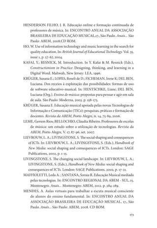 173
HENDERSON FILHO, J. R. Educação online e formação continuada de
professores de música. In: ENCONTRO ANUAL DA ASSOCIAÇÃO
BRASILEIRA DE EDUCAÇÃO MUSICAL,17., São Paulo. Anais... São
Paulo: ABEM, 2008.CD ROM.
HO, W. Use of information technology and music learning in the search for
quality education. In: British Journal of Educational Technology. Vol. 35,
issue 1, p. 57-67, 2004.
KAFAI, Y.; RESNICK, M. Introduction. In Y. Kafai & M. Resnick (Eds.),
Constructionism in Practice: Designing, thinking, and learning in a
Digital Word. Mahwah, New Jersey: LEA, 1996.
KRÜGER, Susana E.; LOPES, Roseli de D.; FICHEMAN, Irene K; DEL BEN,
Luciana. Dos receios à exploração das possibilidades: formas de uso
de software educativo-musical. In: HENTSCHKE, Liane; DEL BEN,
Luciana (Org.). Ensino de música: propostas para pensar e agir em sala
de aula. São Paulo: Moderna, 2003. p. 158-175.
KRÜGER, Susana E. Educação musical apoiada pelas novas Tecnologias de
Informação e Comunicação (TICs): pesquisas, práticas e formação de
docentes. Revista da ABEM, Porto Alegre, n. 14, 75-89, 2006.
LEME, Gerson Rios; BELLOCHIO, Cláudia Ribeiro. Professores de escolas
de música: um estudo sobre a utilização de tecnologias. Revista da
ABEM, Porto Alegre, V. 17, 87-96, set. 2007.
LIEVROUW, L. A.; LIVINGSTONE, S. The social shaping and consequences
of ICTs. In: LIEVROUW, L. A.; LIVINGSTONE, S. (Eds.), Handbook of
New Media: social shaping and consequences of ICTs. London: SAGE
Publications, 2002, p. 1-15.
LIVINGSTONE, S. The changing social landscape. In: LIEVROUW, L. A.;
LIVINGSTONE, S. (Eds.), Handbook of New Media: social shaping and
consequences of ICTs. London: SAGE Publications, 2002, p. 17-21.
MAFFIOLETTI, Leda A. ; SANTANA, Soraia R. Educação Musical mediada
pelas tecnologias. In: ENCONTRO REGIONAL DA ABEM - SUL, 15,
Montenegro. Anais... Montenegro: ABEM, 2012. p. 284-289.
MENDES, A. Aulas virtuais para trabalhar a escuta musical consciente
de alunos do ensino fundamental. In: ENCONTRO ANUAL DA
ASSOCIAÇÃO BRASILEIRA DE EDUCAÇÃO MUSICAL, 17., São
Paulo. Anais... São Paulo: ABEM, 2008. CD ROM.
 