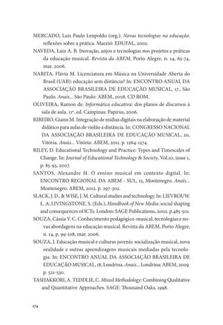 174
MERCADO, Luis Paulo Leopoldo (org.). Novas tecnologias na educação:
reflexões sobre a prática. Maceió: EDUFAL, 2002.
NAVEDA, Luiz A. B. Inovação, anjos e tecnologias nos projetos e práticas
da educação musical. Revista da ABEM, Porto Alegre, n. 14, 65-74,
mar. 2006.
NARITA, Flávia M. Licenciatura em Música na Universidade Aberta do
Brasil (UAB): educação sem distância? In: ENCONTRO ANUAL DA
ASSOCIAÇÃO BRASILEIRA DE EDUCAÇÃO MUSICAL, 17., São
Paulo. Anais... São Paulo: ABEM, 2008. CD ROM.
OLIVEIRA, Ramon de. Informática educativa: dos planos de discursos à
sala de aula. 11ª. ed. Campinas: Papirus, 2006.
RIBEIRO, Giann M. Integração de mídias digitais na elaboração de material
didático para aulas de violão a distância. In: CONGRESSO NACIONAL
DA ASSOCIAÇÃO BRASILEIRA DE EDUCAÇÃO MUSICAL, 20,
Vitória. Anais... Vitória: ABEM, 2011. p. 1264-1274.
RILEY, D. Educational Technology and Practice: Types and Timescales of
Change. In: Journal of Educational Technology & Society, Vol.10, issue 1,
p. 85-93, 2007.
SANTOS, Alexandre H. O ensino musical em contexto digital. In:
ENCONTRO REGIONAL DA ABEM - SUL, 15, Montenegro. Anais...
Montenegro: ABEM, 2012. p. 297-302.
SLACK, J. D., & WISE, J. M. Cultural studies and technology. In: LIEVROUW.
L. A; LIVINGSTONE. S. (Eds.), Handbook of New Media: social shaping
and consequences of ICTs. London: SAGE Publications, 2002. p.485-501.
SOUZA, Cássia V. C. Conhecimento pedagógico-musical, tecnologias e no-
vas abordagens na educação musical. Revista da ABEM, Porto Alegre,
n. 14, p. 99-108, mar. 2006.
SOUZA, J. Educação musical e culturas juvenis: socialização musical, nova
oralidade e outras aprendizagens musicais mediadas pela tecnolo-
gia. In: ENCONTRO ANUAL DA ASSOCIAÇÃO BRASILEIRA DE
EDUCAÇÃO MUSICAL, 18, Londrina. Anais... Londrina: ABEM, 2009.
p. 521-530.
TASHAKKORI, A. TEDDLIE, C. Mixed Methodology: Combining Qualitative
and Quantitative Approaches. SAGE: Thousand Oaks, 1998.
 