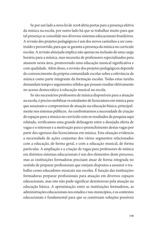 179
Se por um lado a nova lei de 2008 abriu portas para a presença efetiva
da música na escola, por outro lado há que se trabalhar muito para que
tal presença se consolide nos diversos sistemas educacionais brasileiros.
A revisão dos projetos pedagógicos é um dos novos caminhos a ser cons-
truído e percorrido, para que se garanta a presença da música no currículo
escolar. A revisão almejada implica não apenas na inclusão de uma carga
horária para a música, mas necessita de professores especializados para
atuarem nesta área, promovendo uma educação musical significativa e
com qualidade. Além disso, a revisão dos projetos pedagógicos depende
do convencimento da própria comunidade escolar sobre a relevância da
música como parte integrante da formação escolar. Todas estas tarefas
demandam tempo e argumentos sólidos que possam resultar efetivamente
no acesso democrático à educação musical na escola.
Se são necessários professores de música disponíveis para a atuação
na escola, é preciso mobilizar os estudantes de licenciatura em música para
que assumam o compromisso de atuação na educação básica, principal-
mente nos sistemas públicos. Ao confrontarmos a necessidade de criação
de espaços para a música no currículo com os resultados da pesquisa aqui
relatada, verificamos uma grande defasagem entre a desejada oferta de
vagas e o interesse e a motivação para o preenchimento destas vagas por
parte dos egressos das licenciaturas em música. Esta situação evidencia
a necessidade de ações conjuntas dos vários segmentos relacionados
com a educação, de forma geral, e com a educação musical, de forma
particular. A ampliação e a criação de vagas para professores de música
em distintos sistemas educacionais é um dos elementos deste processo,
mas as instituições formadoras precisam atuar de forma integrada no
sentido de preparar profissionais que estejam dispostos a assumir o tra-
balho como educadores musicais nas escolas. É função das instituições
formadoras preparar profissionais para atuação em diversos espaços
educacionais, mas isto não pode significar desinteresse pela atuação na
educação básica. A aproximação entre as instituições formadoras, as
administrações educacionais nos estados e nos municípios, e os contextos
educacionais é fundamental para que se construam soluções possíveis
 