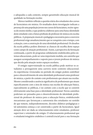 180
e adequadas a cada contexto, sempre garantindo educação musical de
qualidade na formação escolar.
Merece também reflexão a questão etária dos estudantes dos cursos
de licenciatura em música. Os resultados desta investigação indicam a
presença de uma população jovem nos cursos de licenciatura, recém-egres-
sa do ensino médio, o que poderia colaborar para uma baixa identidade
deste estudante com a futura profissão de professor de música em escolas
públicas. A preparação musical e pedagógica necessária para o exercício
profissional exige amadurecimento que se conquista com o tempo, com
a atuação, com a construção de uma identidade profissional. Os desafios
da escola pública podem diminuir as chances de escolha deste espaço
como campo de atuação profissional. Assim, a perspectiva da formação
continuada, a partir de programas solidamente estabelecidos pelos sis-
temas educacionais, pode ser uma importante medida, um caminho que
assegure acompanhamento e suporte para o jovem professor de música
que decida pela atuação nestes espaços escolares.
O estágio supervisionado na escola pública pode motivar os es-
tudantes a perseguirem uma carreira neste contexto educacional.
As experiências vivenciadas no período do estágio podem contribuir
para o desenvolvimento de uma identidade profissional como professor
de música, a partir do contato com profissionais que atuam nas escolas.
Mesmo considerando a ausência significativa de profissionais que atuam
especificamente com a área de música nas escolas de educação básica,
especialmente as públicas, é no contato com a escola que se constrói
efetivamente uma base para a identidade profissional. Novos caminhos
poderiam ser pensados para o desenvolvimento da identidade profis-
sional do professor de música para a educação básica, estabelecendo
mecanismos que favoreçam a autonomia dos estudantes no sentido
de que tomem, independentemente, decisões didático-pedagógicas e
tal autonomia começa a ser construída a partir da licenciatura. Igual
atenção deve ser dada ao relacionamento entre estudantes, professor
supervisor e orientador do estágio. O relacionamento profissional que
o estudante/estagiário estabelece é central/crucial para a sua formação
 