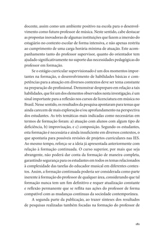 181
docente, assim como um ambiente positivo na escola para o desenvol-
vimento como futuro professor de música. Neste sentido, cabe destacar
as propostas inovadoras de algumas instituições que fazem a imersão do
estagiário no contexto escolar de forma intensiva, e não apenas restrita
ao cumprimento de uma carga horária mínima de atuação. Este acom-
panhamento tanto do professor supervisor, quanto do orientador tem
ajudado significativamente no suporte das necessidades pedagógicas do
professor em formação.
Se o estágio curricular supervisionado é um dos momentos impor-
tantes na formação, o desenvolvimento de habilidades básicas e com-
petências para a atuação em diversos contextos deve ser tema constante
na preparação do profissional. Demonstrar despreparo em relação a tais
habilidades, que foi um dos elementos observados nesta investigação, é um
sinal importante para a reflexão nos cursos de licenciatura em música no
Brasil. Nesse sentido, os resultados da pesquisa apontaram para temas que
ainda carecem de mais exploração e/ou aprofundamento na perspectiva
dos estudantes. As três temáticas mais indicadas como necessárias em
termos de formação foram: a) atuação com alunos com algum tipo de
deficiência, b) improvisação, e c) composição. Segundo os estudantes,
esta formação é necessária e ainda insuficiente em diversos contextos, o
que apontaria para possíveis revisões de projetos curriculares nas IES.
Ao mesmo tempo, reforça-se a ideia já apresentada anteriormente com
relação à formação continuada. O curso superior, por mais que seja
abrangente, não poderá dar conta da formação de maneira completa,
garantindo segurança para os estudantes em todos os temas relacionados
à complexidade das tarefas do educador musical em diferentes contex-
tos. Assim, a formação continuada poderia ser considerada como parte
inerente à formação do professor de qualquer área, considerando que tal
formação nunca tem um fim definitivo e requer atualização constante
e reflexão permanente que se reflita nas ações do professor de forma
compatível com as mudanças contínuas da sociedade contemporânea.
A segunda parte da publicação, ao trazer sínteses dos resultados
de pesquisas realizadas também focadas na formação do professor de
 