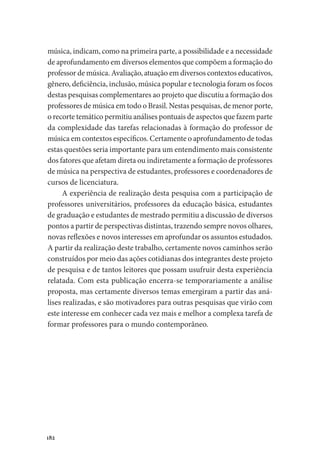182
música, indicam, como na primeira parte, a possibilidade e a necessidade
de aprofundamento em diversos elementos que compõem a formação do
professor de música. Avaliação, atuação em diversos contextos educativos,
gênero, deficiência, inclusão, música popular e tecnologia foram os focos
destas pesquisas complementares ao projeto que discutiu a formação dos
professores de música em todo o Brasil. Nestas pesquisas, de menor porte,
o recorte temático permitiu análises pontuais de aspectos que fazem parte
da complexidade das tarefas relacionadas à formação do professor de
música em contextos específicos. Certamente o aprofundamento de todas
estas questões seria importante para um entendimento mais consistente
dos fatores que afetam direta ou indiretamente a formação de professores
de música na perspectiva de estudantes, professores e coordenadores de
cursos de licenciatura.
A experiência de realização desta pesquisa com a participação de
professores universitários, professores da educação básica, estudantes
de graduação e estudantes de mestrado permitiu a discussão de diversos
pontos a partir de perspectivas distintas, trazendo sempre novos olhares,
novas reflexões e novos interesses em aprofundar os assuntos estudados.
A partir da realização deste trabalho, certamente novos caminhos serão
construídos por meio das ações cotidianas dos integrantes deste projeto
de pesquisa e de tantos leitores que possam usufruir desta experiência
relatada. Com esta publicação encerra-se temporariamente a análise
proposta, mas certamente diversos temas emergiram a partir das aná-
lises realizadas, e são motivadores para outras pesquisas que virão com
este interesse em conhecer cada vez mais e melhor a complexa tarefa de
formar professores para o mundo contemporâneo.
 