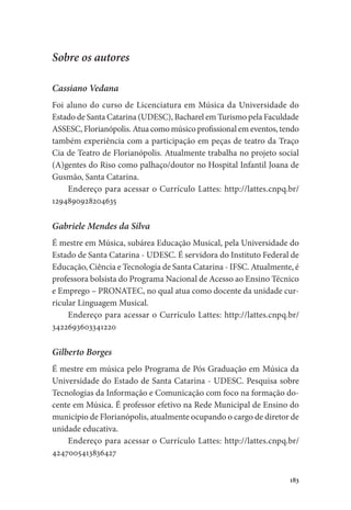 183
Sobre os autores
Cassiano Vedana
Foi aluno do curso de Licenciatura em Música da Universidade do
Estado de Santa Catarina (UDESC), Bacharel em Turismo pela Faculdade
ASSESC, Florianópolis. Atua como músico profissional em eventos, tendo
também experiência com a participação em peças de teatro da Traço
Cia de Teatro de Florianópolis. Atualmente trabalha no projeto social
(A)gentes do Riso como palhaço/doutor no Hospital Infantil Joana de
Gusmão, Santa Catarina.
Endereço para acessar o Currículo Lattes: http://lattes.cnpq.br/
1294890928204635
Gabriele Mendes da Silva
É mestre em Música, subárea Educação Musical, pela Universidade do
Estado de Santa Catarina - UDESC. É servidora do Instituto Federal de
Educação, Ciência e Tecnologia de Santa Catarina - IFSC. Atualmente, é
professora bolsista do Programa Nacional de Acesso ao Ensino Técnico
e Emprego – PRONATEC, no qual atua como docente da unidade cur-
ricular Linguagem Musical.
Endereço para acessar o Currículo Lattes: http://lattes.cnpq.br/
3422693603341220
Gilberto Borges
É mestre em música pelo Programa de Pós Graduação em Música da
Universidade do Estado de Santa Catarina - UDESC. Pesquisa sobre
Tecnologias da Informação e Comunicação com foco na formação do-
cente em Música. É professor efetivo na Rede Municipal de Ensino do
município de Florianópolis, atualmente ocupando o cargo de diretor de
unidade educativa.
Endereço para acessar o Currículo Lattes: http://lattes.cnpq.br/
4247005413836427
 