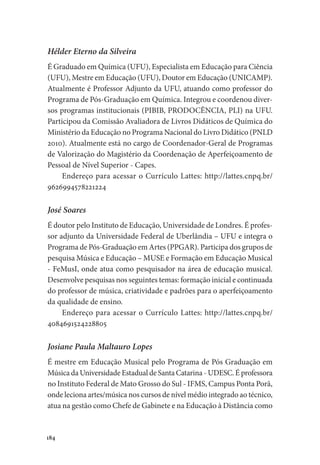 184
Hélder Eterno da Silveira
É Graduado em Química (UFU), Especialista em Educação para Ciência
(UFU), Mestre em Educação (UFU), Doutor em Educação (UNICAMP).
Atualmente é Professor Adjunto da UFU, atuando como professor do
Programa de Pós-Graduação em Química. Integrou e coordenou diver-
sos programas institucionais (PIBIB, PRODOCÊNCIA, PLI) na UFU.
Participou da Comissão Avaliadora de Livros Didáticos de Química do
Ministério da Educação no Programa Nacional do Livro Didático (PNLD
2010). Atualmente está no cargo de Coordenador-Geral de Programas
de Valorização do Magistério da Coordenação de Aperfeiçoamento de
Pessoal de Nível Superior - Capes.
Endereço para acessar o Currículo Lattes: http://lattes.cnpq.br/
9626994578221224
José Soares
É doutor pelo Instituto de Educação, Universidade de Londres. É profes-
sor adjunto da Universidade Federal de Uberlândia – UFU e integra o
Programa de Pós-Graduação em Artes (PPGAR). Participa dos grupos de
pesquisa Música e Educação – MUSE e Formação em Educação Musical
- FeMusI, onde atua como pesquisador na área de educação musical.
Desenvolve pesquisas nos seguintes temas: formação inicial e continuada
do professor de música, criatividade e padrões para o aperfeiçoamento
da qualidade de ensino.
Endereço para acessar o Currículo Lattes: http://lattes.cnpq.br/
4084691524228805
Josiane Paula Maltauro Lopes
É mestre em Educação Musical pelo Programa de Pós Graduação em
Música da Universidade Estadual de Santa Catarina - UDESC. É professora
no Instituto Federal de Mato Grosso do Sul - IFMS, Campus Ponta Porã,
onde leciona artes/música nos cursos de nível médio integrado ao técnico,
atua na gestão como Chefe de Gabinete e na Educação à Distância como
 
