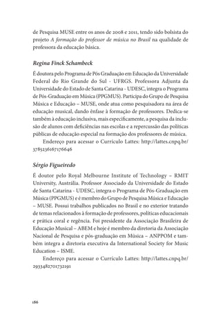 186
de Pesquisa MUSE entre os anos de 2008 e 2011, tendo sido bolsista do
projeto A formação do professor de música no Brasil na qualidade de
professora da educação básica.
Regina Finck Schambeck
É doutora pelo Programa de Pós Graduação em Educação da Universidade
Federal do Rio Grande do Sul - UFRGS. Professora Adjunta da
Universidade do Estado de Santa Catarina - UDESC, integra o Programa
de Pós-Graduação em Música (PPGMUS). Participa do Grupo de Pesquisa
Música e Educação – MUSE, onde atua como pesquisadora na área de
educação musical, dando ênfase à formação de professores. Dedica-se
também à educação inclusiva, mais especificamente, a pesquisa da inclu-
são de alunos com deficiências nas escolas e a repercussão das políticas
públicas de educação especial na formação dos professores de música.
Endereço para acessar o Currículo Lattes: http://lattes.cnpq.br/
3785236167176646
Sérgio Figueiredo
É doutor pelo Royal Melbourne Institute of Technology – RMIT
University, Austrália. Professor Associado da Universidade do Estado
de Santa Catarina - UDESC, integra o Programa de Pós-Graduação em
Música (PPGMUS) e é membro do Grupo de Pesquisa Música e Educação
– MUSE. Possui trabalhos publicados no Brasil e no exterior tratando
de temas relacionados à formação de professores, políticas educacionais
e prática coral e regência. Foi presidente da Associação Brasileira de
Educação Musical – ABEM e hoje é membro da diretoria da Associação
Nacional de Pesquisa e pós-graduação em Música – ANPPOM e tam-
bém integra a diretoria executiva da International Society for Music
Education – ISME.
Endereço para acessar o Currículo Lattes: http://lattes.cnpq.br/
2933482701732191
 