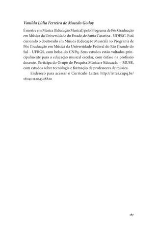 187
Vanilda Lídia Ferreira de Macedo Godoy
É mestre em Música (Educação Musical) pelo Programa de Pós Graduação
em Música da Universidade do Estado de Santa Catarina - UDESC. Está
cursando o doutorado em Música (Educação Musical) no Programa de
Pós Graduação em Música da Universidade Federal do Rio Grande do
Sul - UFRGS, com bolsa do CNPq. Seus estudos estão voltados prin-
cipalmente para a educação musical escolar, com ênfase na profissão
docente. Participa do Grupo de Pesquisa Música e Educação – MUSE,
com estudos sobre tecnologia e formação de professores de música.
Endereço para acessar o Currículo Lattes: http://lattes.cnpq.br/
1604011204308820
 
