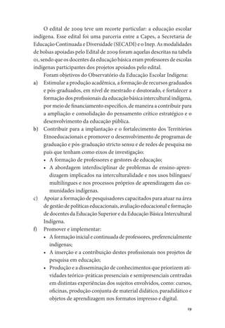 19
O edital de 2009 teve um recorte particular: a educação escolar
indígena. Esse edital foi uma parceria entre a Capes, a Secretaria de
Educação Continuada e Diversidade (SECADI) e o Inep. As modalidades
de bolsas apoiadas pelo Edital de 2009 foram aquelas descritas na tabela
01, sendo que os docentes da educação básica eram professores de escolas
indígenas participantes dos projetos apoiados pelo edital.
Foram objetivos do Observatório da Educação Escolar Indígena:
a)	 Estimular a produção acadêmica, a formação de recursos graduados
e pós-graduados, em nível de mestrado e doutorado, e fortalecer a
formação dos profissionais da educação básica intercultural indígena,
por meio de financiamento específico, de maneira a contribuir para
a ampliação e consolidação do pensamento crítico estratégico e o
desenvolvimento da educação pública.
b)	 Contribuir para a implantação e o fortalecimento dos Territórios
Etnoeducacionais e promover o desenvolvimento de programas de
graduação e pós-graduação stricto sensu e de redes de pesquisa no
país que tenham como eixos de investigação:
•	 A formação de professores e gestores de educação;
•	 A abordagem interdisciplinar de problemas de ensino-apren-
dizagem implicados na interculturalidade e nos usos bilíngues/
multilíngues e nos processos próprios de aprendizagem das co-
munidades indígenas.
c)	 Apoiar a formação de pesquisadores capacitados para atuar na área
de gestão de políticas educacionais, avaliação educacional e formação
de docentes da Educação Superior e da Educação Básica Intercultural
Indígena.
f)	 Promover e implementar:
•	 A formação inicial e continuada de professores, preferencialmente
indígenas;
•	 A inserção e a contribuição destes profissionais nos projetos de
pesquisa em educação;
•	 Produção e a disseminação de conhecimentos que priorizem ati-
vidades teórico-práticas presenciais e semipresenciais centradas
em distintas experiências dos sujeitos envolvidos, como: cursos,
oficinas, produção conjunta de material didático, paradidático e
objetos de aprendizagem nos formatos impresso e digital.
 
