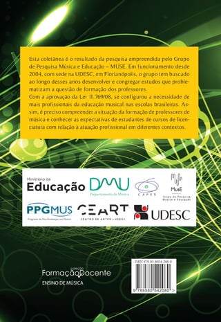 Esta coletânea é o resultado da pesquisa empreendida pelo Grupo
de Pesquisa Música e Educação – MUSE. Em funcionamento desde
2004, com sede na UDESC, em Florianópolis, o grupo tem buscado
ao longo desses anos desenvolver e congregar estudos que proble-
matizam a questão de formação dos professores.
Com a aprovação da Lei 11.769/08, se configurou a necessidade de
mais profissionais da educação musical nas escolas brasileiras. As-
sim, é preciso compreender a situação da formação de professores de
música e conhecer as expectativas de estudantes de cursos de licen-
ciatura com relação à atuação profissional em diferentes contextos.
ENSINO DE MÚSICA
 