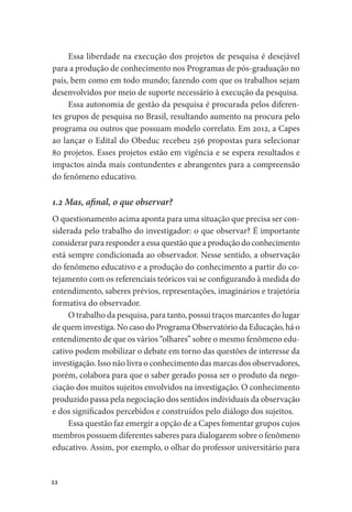 22
Essa liberdade na execução dos projetos de pesquisa é desejável
para a produção de conhecimento nos Programas de pós-graduação no
país, bem como em todo mundo; fazendo com que os trabalhos sejam
desenvolvidos por meio de suporte necessário à execução da pesquisa.
Essa autonomia de gestão da pesquisa é procurada pelos diferen-
tes grupos de pesquisa no Brasil, resultando aumento na procura pelo
programa ou outros que possuam modelo correlato. Em 2012, a Capes
ao lançar o Edital do Obeduc recebeu 256 propostas para selecionar
80 projetos. Esses projetos estão em vigência e se espera resultados e
impactos ainda mais contundentes e abrangentes para a compreensão
do fenômeno educativo.
1.2 Mas, afinal, o que observar?
O questionamento acima aponta para uma situação que precisa ser con-
siderada pelo trabalho do investigador: o que observar? É importante
considerar para responder a essa questão que a produção do conhecimento
está sempre condicionada ao observador. Nesse sentido, a observação
do fenômeno educativo e a produção do conhecimento a partir do co-
tejamento com os referenciais teóricos vai se configurando à medida do
entendimento, saberes prévios, representações, imaginários e trajetória
formativa do observador.
O trabalho da pesquisa, para tanto, possui traços marcantes do lugar
de quem investiga. No caso do Programa Observatório da Educação, há o
entendimento de que os vários “olhares” sobre o mesmo fenômeno edu-
cativo podem mobilizar o debate em torno das questões de interesse da
investigação. Isso não livra o conhecimento das marcas dos observadores,
porém, colabora para que o saber gerado possa ser o produto da nego-
ciação dos muitos sujeitos envolvidos na investigação. O conhecimento
produzido passa pela negociação dos sentidos individuais da observação
e dos significados percebidos e construídos pelo diálogo dos sujeitos.
Essa questão faz emergir a opção de a Capes fomentar grupos cujos
membros possuem diferentes saberes para dialogarem sobre o fenômeno
educativo. Assim, por exemplo, o olhar do professor universitário para
 