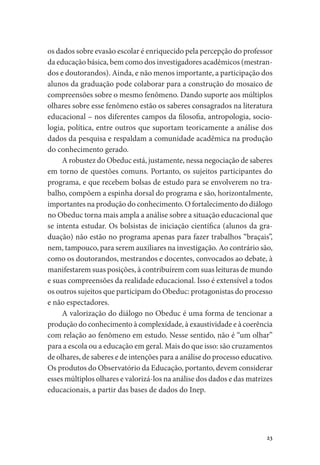 23
os dados sobre evasão escolar é enriquecido pela percepção do professor
da educação básica, bem como dos investigadores acadêmicos (mestran-
dos e doutorandos). Ainda, e não menos importante, a participação dos
alunos da graduação pode colaborar para a construção do mosaico de
compreensões sobre o mesmo fenômeno. Dando suporte aos múltiplos
olhares sobre esse fenômeno estão os saberes consagrados na literatura
educacional – nos diferentes campos da filosofia, antropologia, socio-
logia, política, entre outros que suportam teoricamente a análise dos
dados da pesquisa e respaldam a comunidade acadêmica na produção
do conhecimento gerado.
A robustez do Obeduc está, justamente, nessa negociação de saberes
em torno de questões comuns. Portanto, os sujeitos participantes do
programa, e que recebem bolsas de estudo para se envolverem no tra-
balho, compõem a espinha dorsal do programa e são, horizontalmente,
importantes na produção do conhecimento. O fortalecimento do diálogo
no Obeduc torna mais ampla a análise sobre a situação educacional que
se intenta estudar. Os bolsistas de iniciação científica (alunos da gra-
duação) não estão no programa apenas para fazer trabalhos “braçais”,
nem, tampouco, para serem auxiliares na investigação. Ao contrário são,
como os doutorandos, mestrandos e docentes, convocados ao debate, à
manifestarem suas posições, à contribuírem com suas leituras de mundo
e suas compreensões da realidade educacional. Isso é extensível a todos
os outros sujeitos que participam do Obeduc: protagonistas do processo
e não espectadores.
A valorização do diálogo no Obeduc é uma forma de tencionar a
produção do conhecimento à complexidade, à exaustividade e à coerência
com relação ao fenômeno em estudo. Nesse sentido, não é “um olhar”
para a escola ou a educação em geral. Mais do que isso: são cruzamentos
de olhares, de saberes e de intenções para a análise do processo educativo.
Os produtos do Observatório da Educação, portanto, devem considerar
esses múltiplos olhares e valorizá-los na análise dos dados e das matrizes
educacionais, a partir das bases de dados do Inep.
 
