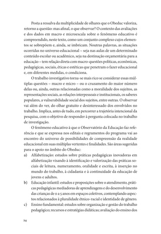 24
Posta a ressalva da multiplicidade de olhares que o Obeduc valoriza,
retorno a questão: mas afinal, o que observar? O contexto das avaliações
e dos dados em macro e microescala sobre o fenômeno educativo é
compreendido, neste texto, como um conjunto complexo cujos elemen-
tos se sobrepõem e, ainda, se imbricam. Noutras palavras, as situações
ocorridas no universo educacional – seja nas aulas de um determinado
conteúdo escolar ou acadêmico, seja na destinação orçamentária para a
educação – tem relação direta com macro-questões políticas, econômicas,
pedagógicas, sociais, éticas e estéticas que penetram o fazer educacional
e, em diferentes medidas, o condiciona.
O trabalho investigativo torna-se mais rico se considerar essas múl-
tiplas questões – macro e micro – ou o cruzamento do maior número
delas ou, ainda, outras relacionadas como a moralidade dos sujeitos, as
representações sociais, as relações interpessoais e institucionais, os saberes
populares, a vulnerabilidade social dos sujeitos, entre outras. O observar
vai além do ver, do olhar gratuito e desinteressado dos envolvidos no
trabalho. Implica, antes de tudo, em percorrer a trajetória intencional da
pesquisa, com o objetivo de responder à pergunta colocada no trabalho
de investigação.
O fenômeno educativo à que o Observatório da Educação faz refe-
rência e que se expressa nos editais e regramentos do programa vai ao
encontro do universo de possibilidades de compreensão da realidade
educacional em suas múltiplas vertentes e finalidades. São áreas sugeridas
para o apoio no âmbito do Obeduc:
a)	 Alfabetização: estudos sobre práticas pedagógicas inovadoras em
alfabetização visando à identificação e valorização das práticas so-
ciais de leitura, numeramento, oralidade e escrita, à inserção no
mundo do trabalho, à cidadania e à continuidade da educação de
jovens e adultos.
b)	 Educação infantil: estudos e proposições sobre o atendimento, práti-
cas pedagógicas mediadoras de aprendizagens e do desenvolvimento
das crianças de 0 a 5 anos em espaços coletivos, contemplando aspec-
tos relacionados à pluralidade étnico-racial e identidade de gênero.
c)	 Ensino fundamental: estudos sobre organização e gestão do trabalho
pedagógico; recursos e estratégias didáticas; avaliação do ensino dos
 