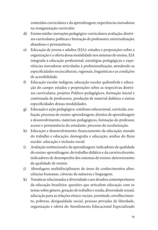 25
conteúdos curriculares e da aprendizagem; experiências inovadoras
na reorganização curricular.
d)	 Ensino médio: inovações pedagógico-curriculares; avaliação; diretri-
zes curriculares; políticas e formação de professores; universalização;
abandono e permanência.
e)	 Educação de jovens e adultos (EJA): estudos e proposições sobre a
organização e a oferta dessa modalidade nos sistemas de ensino, EJA
integrada à educação profissional, estratégias pedagógicas e expe-
riências inovadoras articuladas à profissionalização, atendendo as
especificidades socioculturais, regionais, linguísticas e as condições
de acessibilidade.
f)	 Educação escolar indígena, educação escolar quilombola e educa-
ção do campo: estudos e proposições sobre as respectivas diretri-
zes curriculares, projetos Político-pedagógicos, formação inicial e
continuada de professores, produção de material didático e outras
especificidades dessas modalidades.
g)	 Educação e ação pedagógica: cotidiano educacional, currículo, ava-
liação, processo de ensino-aprendizagem, direitos de aprendizagem
e desenvolvimento, materiais pedagógicos, formação do professor,
acesso e permanência do estudante, processo de escolarização.
h)	 Educação e desenvolvimento: financiamento da educação; mundo
do trabalho e educação; demografia e educação; análise do fluxo
escolar. educação e inclusão social.
i)	 Avaliação institucional e da aprendizagem: indicadores de qualidade
do ensino-aprendizagem, do trabalho didático e da carreira docente;
indicadores de desempenho dos sistemas de ensino; determinantes
da qualidade de ensino.
j)	 Abordagens multidisciplinares de áreas de conhecimentos afins:
ciências humanas, ciências da natureza e linguagens.
k)	 Temáticas relacionadas à diversidade e aos desafios contemporâneos
da educação brasileira: questões que articulem educação com os
temas sobre gênero, geração de trabalho e renda, diversidade sexual,
educação para as relações étnico-raciais, juventude, envelhecimen-
to, pobreza, desigualdade social, pessoas privadas de liberdade,
organização e oferta do Atendimento Educacional Especializado
 