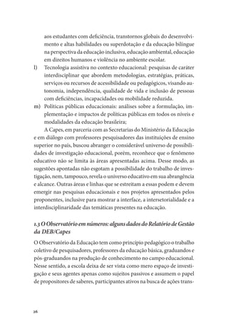 26
aos estudantes com deficiência, transtornos globais do desenvolvi-
mento e altas habilidades ou superdotação e da educação bilíngue
na perspectiva da educação inclusiva, educação ambiental, educação
em direitos humanos e violência no ambiente escolar.
l)	 Tecnologia assistiva no contexto educacional: pesquisas de caráter
interdisciplinar que abordem metodologias, estratégias, práticas,
serviços ou recursos de acessibilidade ou pedagógicos, visando au-
tonomia, independência, qualidade de vida e inclusão de pessoas
com deficiências, incapacidades ou mobilidade reduzida.
m)	 Políticas públicas educacionais: análises sobre a formulação, im-
plementação e impactos de políticas públicas em todos os níveis e
modalidades da educação brasileira;
A Capes, em parceria com as Secretarias do Ministério da Educação
e em diálogo com professores pesquisadores das instituições de ensino
superior no país, buscou abranger o considerável universo de possibili-
dades de investigação educacional, porém, reconhece que o fenômeno
educativo não se limita às áreas apresentadas acima. Desse modo, as
sugestões apontadas não esgotam a possibilidade do trabalho de inves-
tigação, nem, tampouco, revela o universo educativo em sua abrangência
e alcance. Outras áreas e linhas que se estreitam a essas podem e devem
emergir nas pesquisas educacionais e nos projetos apresentados pelos
proponentes, inclusive para mostrar a interface, a intersetorialidade e a
interdisciplinaridade das temáticas presentes na educação.
1.3OObservatórioemnúmeros:algunsdadosdoRelatóriodeGestão
da DEB/Capes
O Observatório da Educação tem como princípio pedagógico o trabalho
coletivo de pesquisadores, professores da educação básica, graduandos e
pós-graduandos na produção de conhecimento no campo educacional.
Nesse sentido, a escola deixa de ser vista como mero espaço de investi-
gação e seus agentes apenas como sujeitos passivos e assumem o papel
de propositores de saberes, participantes ativos na busca de ações trans-
 