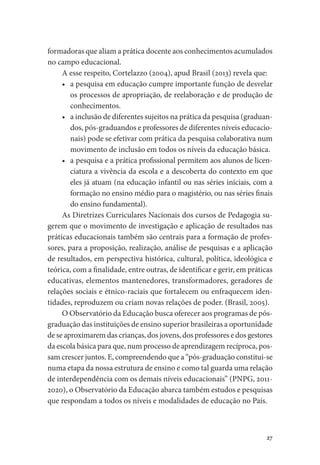 27
formadoras que aliam a prática docente aos conhecimentos acumulados
no campo educacional.
A esse respeito, Cortelazzo (2004), apud Brasil (2013) revela que:
•	 a pesquisa em educação cumpre importante função de desvelar
os processos de apropriação, de reelaboração e de produção de
conhecimentos.
•	 a inclusão de diferentes sujeitos na prática da pesquisa (graduan-
dos, pós-graduandos e professores de diferentes níveis educacio-
nais) pode se efetivar com prática da pesquisa colaborativa num
movimento de inclusão em todos os níveis da educação básica.
•	 a pesquisa e a prática profissional permitem aos alunos de licen-
ciatura a vivência da escola e a descoberta do contexto em que
eles já atuam (na educação infantil ou nas séries iniciais, com a
formação no ensino médio para o magistério, ou nas séries finais
do ensino fundamental).
As Diretrizes Curriculares Nacionais dos cursos de Pedagogia su-
gerem que o movimento de investigação e aplicação de resultados nas
práticas educacionais também são centrais para a formação de profes-
sores, para a proposição, realização, análise de pesquisas e a aplicação
de resultados, em perspectiva histórica, cultural, política, ideológica e
teórica, com a finalidade, entre outras, de identificar e gerir, em práticas
educativas, elementos mantenedores, transformadores, geradores de
relações sociais e étnico-raciais que fortalecem ou enfraquecem iden-
tidades, reproduzem ou criam novas relações de poder. (Brasil, 2005).
O Observatório da Educação busca oferecer aos programas de pós-
graduação das instituições de ensino superior brasileiras a oportunidade
de se aproximarem das crianças, dos jovens, dos professores e dos gestores
da escola básica para que, num processo de aprendizagem recíproca, pos-
sam crescer juntos. E, compreendendo que a “pós-graduação constitui-se
numa etapa da nossa estrutura de ensino e como tal guarda uma relação
de interdependência com os demais níveis educacionais” (PNPG, 2011-
2020), o Observatório da Educação abarca também estudos e pesquisas
que respondam a todos os níveis e modalidades de educação no País.
 