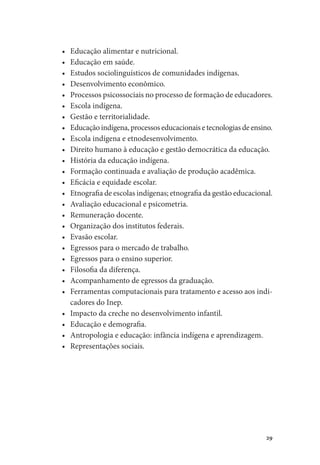 29
•	 Educação alimentar e nutricional.
•	 Educação em saúde.
•	 Estudos sociolinguísticos de comunidades indígenas.
•	 Desenvolvimento econômico.
•	 Processos psicossociais no processo de formação de educadores.
•	 Escola indígena.
•	 Gestão e territorialidade.
•	 Educação indígena, processos educacionais e tecnologias de ensino.
•	 Escola indígena e etnodesenvolvimento.
•	 Direito humano à educação e gestão democrática da educação.
•	 História da educação indígena.
•	 Formação continuada e avaliação de produção acadêmica.
•	 Eficácia e equidade escolar.
•	 Etnografia de escolas indígenas; etnografia da gestão educacional.
•	 Avaliação educacional e psicometria.
•	 Remuneração docente.
•	 Organização dos institutos federais.
•	 Evasão escolar.
•	 Egressos para o mercado de trabalho.
•	 Egressos para o ensino superior.
•	 Filosofia da diferença.
•	 Acompanhamento de egressos da graduação.
•	 Ferramentas computacionais para tratamento e acesso aos indi-
cadores do Inep.
•	 Impacto da creche no desenvolvimento infantil.
•	 Educação e demografia.
•	 Antropologia e educação: infância indígena e aprendizagem.
•	 Representações sociais.
 