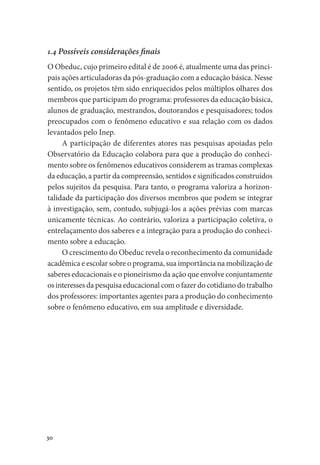30
1.4 Possíveis considerações finais
O Obeduc, cujo primeiro edital é de 2006 é, atualmente uma das princi-
pais ações articuladoras da pós-graduação com a educação básica. Nesse
sentido, os projetos têm sido enriquecidos pelos múltiplos olhares dos
membros que participam do programa: professores da educação básica,
alunos de graduação, mestrandos, doutorandos e pesquisadores; todos
preocupados com o fenômeno educativo e sua relação com os dados
levantados pelo Inep.
A participação de diferentes atores nas pesquisas apoiadas pelo
Observatório da Educação colabora para que a produção do conheci-
mento sobre os fenômenos educativos considerem as tramas complexas
da educação, a partir da compreensão, sentidos e significados construídos
pelos sujeitos da pesquisa. Para tanto, o programa valoriza a horizon-
talidade da participação dos diversos membros que podem se integrar
à investigação, sem, contudo, subjugá-los a ações prévias com marcas
unicamente técnicas. Ao contrário, valoriza a participação coletiva, o
entrelaçamento dos saberes e a integração para a produção do conheci-
mento sobre a educação.
O crescimento do Obeduc revela o reconhecimento da comunidade
acadêmica e escolar sobre o programa, sua importância na mobilização de
saberes educacionais e o pioneirismo da ação que envolve conjuntamente
os interesses da pesquisa educacional com o fazer do cotidiano do trabalho
dos professores: importantes agentes para a produção do conhecimento
sobre o fenômeno educativo, em sua amplitude e diversidade.
 