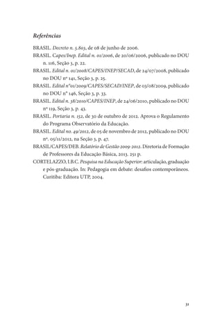 31
Referências
BRASIL. Decreto n. 5.803, de 08 de junho de 2006.
BRASIL. Capes/Inep. Edital n. 01/2006, de 20/06/2006, publicado no DOU
n. 116, Seção 3, p. 22.
BRASIL. Edital n. 01/2008/CAPES/INEP/SECAD, de 24/07/2008, publicado
no DOU nº 141, Seção 3, p. 25.
BRASIL. Edital n°01/2009/CAPES/SECAD/INEP, de 03/08/2009, publicado
no DOU n° 146, Seção 3, p. 33.
BRASIL. ­Edital n. 38/2010/CAPES/INEP, de 24/06/2010, publicado no DOU
nº 119, Seção 3, p. 43.
BRASIL. Portaria n. 152, de 30 de outubro de 2012. Aprova o Regulamento
do Programa Observatório da Educação.
BRASIL. Edital no. 49/2012, de 05 de novembro de 2012, publicado no DOU
nº. 05/11/2012, na Seção 3, p. 47.
BRASIL/CAPES/DEB. Relatório de Gestão 2009-2012. Diretoria de Formação
de Professores da Educação Básica, 2013. 251 p.
CORTELAZZO, I.B.C. Pesquisa na Educação Superior: articulação, graduação
e pós-graduação. In: Pedagogia em debate: desafios contemporâneos.
Curitiba: Editora UTP, 2004.
 
