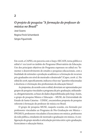 33
2
O projeto de pesquisa “A formação do professor de
música no Brasil”
José Soares
Regina Finck Schambeck
Sérgio Figueiredo
Em 2008, a CAPES, em parceria com o Inep e SECADI, torna público o
edital no
001/2008 no âmbito do Programa Observatório da Educação.
Um dos principais objetivos do Programa expressos no edital era “fo-
mentar o desenvolvimento de estudos e pesquisas educacionais, com a
finalidade de estimular a produção acadêmica e a formação de recursos
pós-graduados em nível de mestrado e doutorado” (Capes, 2008: 2). No
edital de 2008, especificamente, indicava o foco nas “questões relacionadas
à docência e à formação dos profissionais da educação básica”.
As propostas, de acordo com o edital, deveriam ser apresentadas por
grupos de pesquisa vinculados a programa de pós-graduação, utilizando-
se, obrigatoriamente, as bases de dados disponibilizadas pelo Inep. Assim,
o grupo de pesquisa Música e Educação – MUSE, da Universidade do
Estado de Santa Catarina - UDESC, encaminhou proposta de pesquisa
referente à formação do professor de música no Brasil.
O grupo de pesquisa MUSE, naquela ocasião, era formado por
professores vinculados ao Programa de Pós-Graduação em Música –
PPGMUS, professores vinculados à licenciatura em música, professores
da rede pública, estudantes de mestrado e graduação em música. A con-
figuração do grupo atendia à articulação prevista entre a pós-graduação,
licenciatura e educação básica.
 