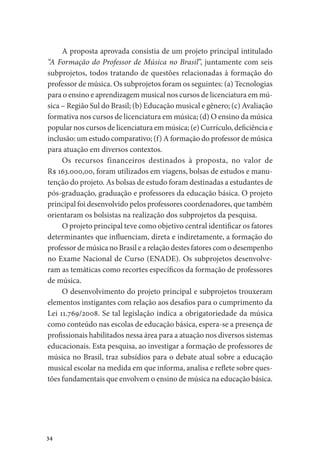 34
A proposta aprovada consistia de um projeto principal intitulado
“A Formação do Professor de Música no Brasil”, juntamente com seis
subprojetos, todos tratando de questões relacionadas à formação do
professor de música. Os subprojetos foram os seguintes: (a) Tecnologias
para o ensino e aprendizagem musical nos cursos de licenciatura em mú-
sica – Região Sul do Brasil; (b) Educação musical e gênero; (c) Avaliação
formativa nos cursos de licenciatura em música; (d) O ensino da música
popular nos cursos de licenciatura em música; (e) Currículo, deficiência e
inclusão: um estudo comparativo; (f) A formação do professor de música
para atuação em diversos contextos.
Os recursos financeiros destinados à proposta, no valor de
R$ 163.000,00, foram utilizados em viagens, bolsas de estudos e manu-
tenção do projeto. As bolsas de estudo foram destinadas a estudantes de
pós-graduação, graduação e professores da educação básica. O projeto
principal foi desenvolvido pelos professores coordenadores, que também
orientaram os bolsistas na realização dos subprojetos da pesquisa.
O projeto principal teve como objetivo central identificar os fatores
determinantes que influenciam, direta e indiretamente, a formação do
professor de música no Brasil e a relação destes fatores com o desempenho
no Exame Nacional de Curso (ENADE). Os subprojetos desenvolve-
ram as temáticas como recortes específicos da formação de professores
de música.
O desenvolvimento do projeto principal e subprojetos trouxeram
elementos instigantes com relação aos desafios para o cumprimento da
Lei 11.769/2008. Se tal legislação indica a obrigatoriedade da música
como conteúdo nas escolas de educação básica, espera-se a presença de
profissionais habilitados nessa área para a atuação nos diversos sistemas
educacionais. Esta pesquisa, ao investigar a formação de professores de
música no Brasil, traz subsídios para o debate atual sobre a educação
musical escolar na medida em que informa, analisa e reflete sobre ques-
tões fundamentais que envolvem o ensino de música na educação básica.
 
