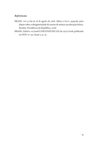 35
Referências
BRASIL. Lei 11.769 de 18 de agosto de 2008. Altera a Lei n. 9394/96, para
dispor sobre a obrigatoriedade do ensino de música na educação básica.
Brasília: Presidência da República, 2008.
BRASIL. Edital n. 01/2008/CAPES/INEP/SECAD, de 24/07/2008, publicado
no DOU nº 141, Seção 3, p. 25.
 