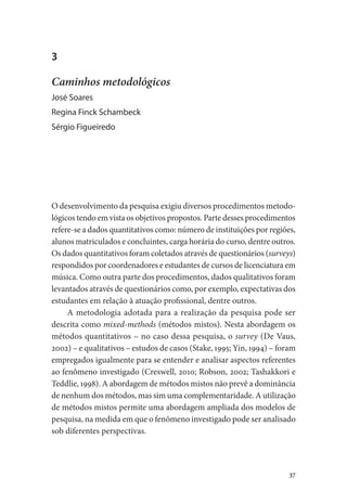 37
3
Caminhos metodológicos
José Soares
Regina Finck Schambeck
Sérgio Figueiredo
O desenvolvimento da pesquisa exigiu diversos procedimentos metodo-
lógicos tendo em vista os objetivos propostos. Parte desses procedimentos
refere-se a dados quantitativos como: número de instituições por regiões,
alunos matriculados e concluintes, carga horária do curso, dentre outros.
Os dados quantitativos foram coletados através de questionários (surveys)
respondidos por coordenadores e estudantes de cursos de licenciatura em
música. Como outra parte dos procedimentos, dados qualitativos foram
levantados através de questionários como, por exemplo, expectativas dos
estudantes em relação à atuação profissional, dentre outros.
A metodologia adotada para a realização da pesquisa pode ser
descrita como mixed-methods (métodos mistos). Nesta abordagem os
métodos quantitativos – no caso dessa pesquisa, o survey (De Vaus,
2002) – e qualitativos – estudos de casos (Stake, 1995; Yin, 1994) – foram
empregados igualmente para se entender e analisar aspectos referentes
ao fenômeno investigado (Creswell, 2010; Robson, 2002; Tashakkori e
Teddlie, 1998). A abordagem de métodos mistos não prevê a dominância
de nenhum dos métodos, mas sim uma complementaridade. A utilização
de métodos mistos permite uma abordagem ampliada dos modelos de
pesquisa, na medida em que o fenômeno investigado pode ser analisado
sob diferentes perspectivas.
 