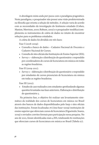 38
A abordagem mista anda pari passu com o paradigma pragmático.
Neste paradigma, o pesquisador não possui uma visão predeterminada
ou filosofia que orienta a seleção de métodos. A seleção varia de acordo
com as necessidades da investigação do fenômeno estudado (Cohen,
Manion, Morrison, 2000; Robson, 2002) e o pesquisador modifica/com-
plementa os instrumentos de coleta de dados no intuito de encontrar
soluções para os problemas estudados.
A coleta de dados foi dividida em três fases:
Fase I (2008-2009):
•	 Consulta a banco de dados – Cadastro Nacional de Docentes e
Cadastro Nacional de Cursos.
•	 Consulta de sites oficiais das Instituições de Ensino Superior (IES);
•	 Survey 1 – elaboração e distribuição do questionário 1 respondido
por coordenadores de cursos de licenciatura em música em todas
as regiões brasileiras.
Fase II (2009-2011):
•	 Survey 2 – elaboração e distribuição do questionário 2 respondido
por estudantes de cursos presenciais de licenciatura em música
em todas as regiões brasileiras.
Fase III (2012):
•	 Estudos de caso realizados com estudantes aprofundando algumas
questões levantadas nas fases anteriores. Elaboração e distribuição
do questionário 3.
Na primeira fase, o objetivo foi realizar um levantamento siste-
mático da realidade dos cursos de licenciatura em música no Brasil
através dos bancos de dados disponibilizados pelo Inep e sites oficiais
das instituições. Foram localizadas 76 (Ano base=2009) instituições de
ensino superior que ofereciam cursos de licenciatura (Figueiredo; Soares,
2009) e enviados convites formais para participação nessa pesquisa. No
ano de 2010, foram identificadas mais 4 IES, totalizando 80 instituições
que ofereciam cursos de licenciatura em música no Brasil (Tabela 07).
 