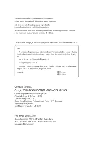 Todos os direitos reservados à Fino Traço Editora Ltda.
© José Soares, Regina Finck Schambeck, Sérgio Figueiredo
Este livro ou parte dele não pode ser reproduzido
por qualquer meio sem a autorização da editora.
As ideias contidas neste livro são de responsabilidade de seus organizadores e autores
e não expressam necessariamente a posição da editora.
Fino Traço Editora ltda.
Av. do Contorno, 9317 A | 2o
andar | Barro Preto
Belo Horizonte. MG. Brasil | Telefax: (31) 3212 9444
finotracoeditora.com.br
CIP-Brasil. Catalogação na Publicação | Sindicato Nacional dos Editores de Livros, rj
F82
A formação do professor de música no Brasil / organização José Soares , Regina
Finck Schambeck , Sérgio Figueiredo. - 1. ed. - Belo Horizonte, MG : Fino Traço,
2014.
190 p. : il. ; 23 cm. (Formação Docente ; 9)
ISBN 978-85-8054-208-0
1.Música - Brasil. 2. Música - Instrução e estudo. I. Soares, José. II. Schambeck,
Regina Finck. III. Figueiredo, Sérgio. IV. Série.
14-13452 					 CDD: 780.7
					CDU: 78(07)
Conselho Editorial
Coleção FORMAÇÃO DOCENTE - ENSINO DE MÚSICA
Cássia Virgínia Coelho de Souza | UEM
Cláudia Ribeiro Bellochio | UFSM
Daniel Gohn | UFSCAR
Graça Mota | Instituto Politécnico do Porto - IPP - Portugal
Heloísa Feichas | UFMG
José Nunes Fernandes | UNIRIO
 