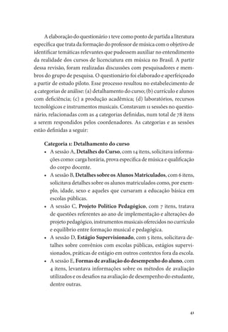 41
A elaboração do questionário 1 teve como ponto de partida a literatura
específica que trata da formação do professor de música com o objetivo de
identificar temáticas relevantes que pudessem auxiliar no entendimento
da realidade dos cursos de licenciatura em música no Brasil. A partir
dessa revisão, foram realizadas discussões com pesquisadores e mem-
bros do grupo de pesquisa. O questionário foi elaborado e aperfeiçoado
a partir de estudo piloto. Esse processo resultou no estabelecimento de
4 categorias de análise: (a) detalhamento do curso; (b) currículo e alunos
com deficiência; (c) a produção acadêmica; (d) laboratórios, recursos
tecnológicos e instrumentos musicais. Constavam 11 sessões no questio-
nário, relacionadas com as 4 categorias definidas, num total de 78 itens
a serem respondidos pelos coordenadores. As categorias e as sessões
estão definidas a seguir:
Categoria 1: Detalhamento do curso
•	 A sessão A, Detalhes do Curso, com 14 itens, solicitava informa-
ções como: carga horária, prova específica de música e qualificação
do corpo docente.
•	 A sessão B, Detalhes sobre os Alunos Matriculados, com 6 itens,
solicitava detalhes sobre os alunos matriculados como, por exem-
plo, idade, sexo e aqueles que cursaram a educação básica em
escolas públicas.
•	 A sessão C, Projeto Político Pedagógico, com 7 itens, tratava
de questões referentes ao ano de implementação e alterações do
projeto pedagógico, instrumentos musicais oferecidos no currículo
e equilíbrio entre formação musical e pedagógica.
•	 A sessão D, Estágio Supervisionado, com 5 itens, solicitava de-
talhes sobre convênios com escolas públicas, estágios supervi-
sionados, práticas de estágio em outros contextos fora da escola.
•	 A sessão E, Formas de avaliação do desempenho do aluno, com
4 itens, levantava informações sobre os métodos de avaliação
utilizados e os desafios na avaliação de desempenho do estudante,
dentre outras.
 