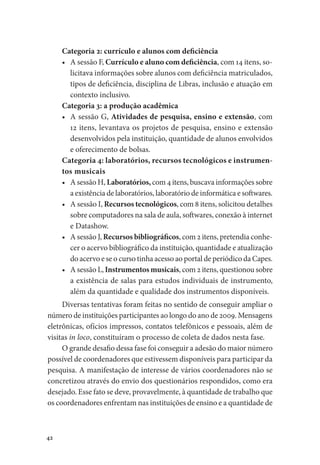 42
Categoria 2: currículo e alunos com deficiência
•	 A sessão F, Currículo e aluno com deficiência, com 14 itens, so-
licitava informações sobre alunos com deficiência matriculados,
tipos de deficiência, disciplina de Libras, inclusão e atuação em
contexto inclusivo.
Categoria 3: a produção acadêmica
•	 A sessão G, Atividades de pesquisa, ensino e extensão, com
12 itens, levantava os projetos de pesquisa, ensino e extensão
desenvolvidos pela instituição, quantidade de alunos envolvidos
e oferecimento de bolsas.
Categoria 4: laboratórios, recursos tecnológicos e instrumen-
tos musicais
•	 A sessão H, Laboratórios, com 4 itens, buscava informações sobre
a existência de laboratórios, laboratório de informática e softwares.
•	 A sessão I, Recursos tecnológicos, com 8 itens, solicitou detalhes
sobre computadores na sala de aula, softwares, conexão à internet
e Datashow.
•	 A sessão J, Recursos bibliográficos, com 2 itens, pretendia conhe-
cer o acervo bibliográfico da instituição, quantidade e atualização
do acervo e se o curso tinha acesso ao portal de periódico da Capes.
•	 A sessão L, Instrumentos musicais, com 2 itens, questionou sobre
a existência de salas para estudos individuais de instrumento,
além da quantidade e qualidade dos instrumentos disponíveis.
Diversas tentativas foram feitas no sentido de conseguir ampliar o
número de instituições participantes ao longo do ano de 2009. Mensagens
eletrônicas, ofícios impressos, contatos telefônicos e pessoais, além de
visitas in loco, constituíram o processo de coleta de dados nesta fase.
O grande desafio dessa fase foi conseguir a adesão do maior número
possível de coordenadores que estivessem disponíveis para participar da
pesquisa. A manifestação de interesse de vários coordenadores não se
concretizou através do envio dos questionários respondidos, como era
desejado. Esse fato se deve, provavelmente, à quantidade de trabalho que
os coordenadores enfrentam nas instituições de ensino e a quantidade de
 