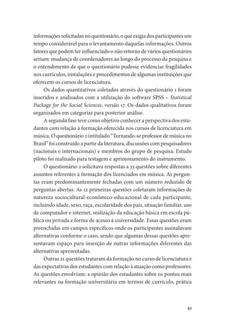 43
informações solicitadas no questionário, o que exigia dos participantes um
tempo considerável para o levantamento daquelas informações. Outros
fatores que podem ter influenciado o não retorno de vários questionários
seriam: mudança de coordenadores ao longo do processo da pesquisa e
o entendimento de que o questionário pudesse evidenciar fragilidades
nos currículos, instalações e procedimentos de algumas instituições que
oferecem os cursos de licenciatura.
Os dados quantitativos coletados através do questionário 1 foram
inseridos e analisados com a utilização do software SPSS – Statistical
Package for the Social Sciences, versão 17. Os dados qualitativos foram
organizados em categorias para posterior análise.
A segunda fase teve como objetivo conhecer a perspectiva dos estu-
dantes com relação à formação oferecida nos cursos de licenciatura em
música. O questionário 2 intitulado “Tornando-se professor de música no
Brasil” foi construído a partir da literatura, discussões com pesquisadores
(nacionais e internacionais) e membros do grupo de pesquisa. Estudo
piloto foi realizado para testagem e aprimoramento do instrumento.
O questionário 2 solicitava respostas a 33 questões sobre diferentes
assuntos referentes à formação dos licenciados em música. As pergun-
tas eram predominantemente fechadas com um número reduzido de
perguntas abertas. As 12 primeiras questões coletaram informações de
natureza sociocultural-econômico-educacional de cada participante,
incluindo idade, sexo, raça, escolaridade dos pais, situação familiar, uso
de computador e internet, realização da educação básica em escola pú-
blica ou privada e forma de acesso à universidade. Essas questões eram
preenchidas em campos específicos onde os participantes assinalavam
alternativas conforme o caso, sendo que algumas dessas questões apre-
sentavam espaço para inserção de outras informações diferentes das
alternativas apresentadas.
Outras 21 questões trataram da formação no curso de licenciatura e
das expectativas dos estudantes com relação à atuação como professores.
As questões envolviam: a opinião dos estudantes sobre os pontos mais
relevantes na formação universitária em termos de currículo, prática
 