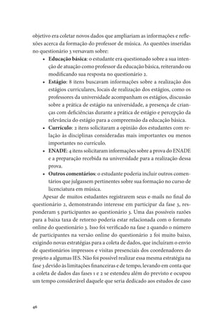 46
objetivo era coletar novos dados que ampliariam as informações e refle-
xões acerca da formação do professor de música. As questões inseridas
no questionário 3 versavam sobre:
•	 Educação básica: o estudante era questionado sobre a sua inten-
ção de atuação como professor da educação básica, reiterando ou
modificando sua resposta no questionário 2.
•	 Estágio: 8 itens buscavam informações sobre a realização dos
estágios curriculares, locais de realização dos estágios, como os
professores da universidade acompanham os estágios, discussão
sobre a prática de estágio na universidade, a presença de crian-
ças com deficiências durante a prática de estágio e percepção da
relevância do estágio para a compreensão da educação básica.
•	 Currículo: 2 itens solicitaram a opinião dos estudantes com re-
lação às disciplinas consideradas mais importantes ou menos
importantes no currículo.
•	 ENADE: 4 itens solicitaram informações sobre a prova do ENADE
e a preparação recebida na universidade para a realização dessa
prova.
•	 Outros comentários: o estudante poderia incluir outros comen-
tários que julgassem pertinentes sobre sua formação no curso de
licenciatura em música.
Apesar de muitos estudantes registrarem seus e-mails no final do
questionário 2, demonstrando interesse em participar da fase 3, res-
ponderam 5 participantes ao questionário 3. Uma das possíveis razões
para a baixa taxa de retorno poderia estar relacionada com o formato
online do questionário 3. Isso foi verificado na fase 2 quando o número
de participantes na versão online do questionário 2 foi muito baixo,
exigindo novas estratégias para a coleta de dados, que incluíram o envio
de questionários impressos e visitas presenciais dos coordenadores do
projeto a algumas IES. Não foi possível realizar essa mesma estratégia na
fase 3 devido às limitações financeiras e de tempo, levando em conta que
a coleta de dados das fases 1 e 2 se estendeu além do previsto e ocupou
um tempo considerável daquele que seria dedicado aos estudos de caso
 