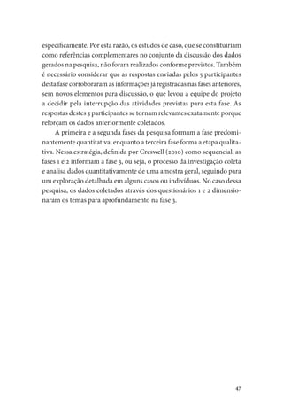 47
especificamente. Por esta razão, os estudos de caso, que se constituiriam
como referências complementares no conjunto da discussão dos dados
gerados na pesquisa, não foram realizados conforme previstos. Também
é necessário considerar que as respostas enviadas pelos 5 participantes
desta fase corroboraram as informações já registradas nas fases anteriores,
sem novos elementos para discussão, o que levou a equipe do projeto
a decidir pela interrupção das atividades previstas para esta fase. As
respostas destes 5 participantes se tornam relevantes exatamente porque
reforçam os dados anteriormente coletados.
A primeira e a segunda fases da pesquisa formam a fase predomi-
nantemente quantitativa, enquanto a terceira fase forma a etapa qualita-
tiva. Nessa estratégia, definida por Creswell (2010) como sequencial, as
fases 1 e 2 informam a fase 3, ou seja, o processo da investigação coleta
e analisa dados quantitativamente de uma amostra geral, seguindo para
um exploração detalhada em alguns casos ou indivíduos. No caso dessa
pesquisa, os dados coletados através dos questionários 1 e 2 dimensio-
naram os temas para aprofundamento na fase 3.
 