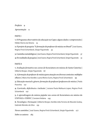 Prefácio  9
Apresentação  11
PARTE I
1. O Programa observatório da educação na Capes: alguns dados e compreensões |
Hélder Eterno da Silveira  15
2. O projeto de pesquisa “A formação do professor de música no Brasil” | José Soares,
Regina Finck Schambeck, Sérgio Figueiredo  33
3.Caminhosmetodológicos|JoséSoares,ReginaFinckSchambeck,SérgioFigueiredo  37
4.Osresultadosdapesquisa|JoséSoares,ReginaFinckSchambeck,SérgioFigueiredo  51
PARTE II
1. Avaliação formativa nos cursos de licenciatura em música de Santa Catarina |
Gilberto Borges, Sérgio Figueiredo  67
2. A formação do professor de música para atuação em diversos contextos: múltiplos
olhares | Maira Ana Kandler, Luana Moina Gums, Regina Finck Schambeck  95
3. Educação musical e gênero: formação do professor/professora de música | Paola
Piserchia  117
4. Currículo, deficiência e inclusão | Josiane Paula Maltauro Lopes, Regina Finck
Schambeck  127
5. A aprendizagem da música popular nos cursos de licenciatura em música da
UNIVALI e UDESC | Cassiano Vedana   143
6. Tecnologia e Formação | Gilberto Borges, Vanilda Lídia Ferreira de Macedo Godoy,
Gabriele Mendes da Silva  155
Novos caminhos | José Soares, Regina Finck Schambeck, Sérgio Figueiredo  177
Sobre os autores   183
 