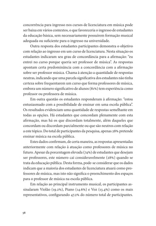 58
concorrência para ingresso nos cursos de licenciatura em música pode
ser baixa em vários contextos, o que favoreceria o ingresso de estudantes
da educação básica, sem necessariamente possuírem formação musical
adequada ou suficiente para o ingresso na universidade.
Outra resposta dos estudantes participantes demonstra o objetivo
com relação ao ingresso em um curso de licenciatura. Nesta situação os
estudantes indicaram seu grau de concordância para a afirmação: “eu
entrei no curso porque queria ser professor de música”. As respostas
apontam certa predominância com a concordância com a afirmação
sobre ser professor música. Chama à atenção a quantidade de respostas
neutras, indicando que uma parcela significativa dos estudantes não tinha
certeza sobre frequentarem um curso que forma professores de música,
embora um número significativo de alunos (81%) tem experiência como
professor ou professora de música.
Em outra questão os estudantes responderam à afirmação: “estou
entusiasmado com a possibilidade de ensinar em uma escola pública”.
Os resultados evidenciam uma quantidade de respostas semelhante em
todas as opções. Há estudantes que concordam plenamente com esta
afirmação, mas há os que discordam totalmente, além daqueles que
concordam ou discordam parcialmente ou que são neutros com relação
a este tópico. Do total de participantes da pesquisa, apenas 28% pretende
ensinar música na escola pública.
Estes dados confirmam, de certa maneira, as respostas apresentadas
anteriormente com relação à atuação como professores de música no
futuro. Apesar da porcentagem elevada (74%) de estudantes que desejam
ser professores, este número cai consideravelmente (28%) quando se
trata da educação pública. Desta forma, pode-se considerar que os dados
indicam que a maioria dos estudantes de licenciatura atuará como pro-
fessores de música, mas isto não significa o preenchimento dos espaços
para o professor de música na escola pública.
Em relação ao principal instrumento musical, os participantes as-
sinalaram Violão (19.2%), Piano (14.6%) e Voz (13.4%) como os mais
representativos, configurando 47.2% do número total de participantes.
 