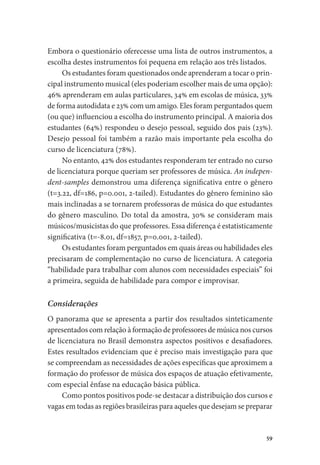 59
Embora o questionário oferecesse uma lista de outros instrumentos, a
escolha destes instrumentos foi pequena em relação aos três listados.
Os estudantes foram questionados onde aprenderam a tocar o prin-
cipal instrumento musical (eles poderiam escolher mais de uma opção):
46% aprenderam em aulas particulares, 34% em escolas de música, 33%
de forma autodidata e 23% com um amigo. Eles foram perguntados quem
(ou que) influenciou a escolha do instrumento principal. A maioria dos
estudantes (64%) respondeu o desejo pessoal, seguido dos pais (23%).
Desejo pessoal foi também a razão mais importante pela escolha do
curso de licenciatura (78%).
No entanto, 42% dos estudantes responderam ter entrado no curso
de licenciatura porque queriam ser professores de música. An indepen-
dent-samples demonstrou uma diferença significativa entre o gênero
(t=3.22, df=186, p=0.001, 2-tailed). Estudantes do gênero feminino são
mais inclinadas a se tornarem professoras de música do que estudantes
do gênero masculino. Do total da amostra, 30% se consideram mais
músicos/musicistas do que professores. Essa diferença é estatisticamente
significativa (t=-8.01, df=1857, p=0.001, 2-tailed).
Os estudantes foram perguntados em quais áreas ou habilidades eles
precisaram de complementação no curso de licenciatura. A categoria
“habilidade para trabalhar com alunos com necessidades especiais” foi
a primeira, seguida de habilidade para compor e improvisar.
Considerações
O panorama que se apresenta a partir dos resultados sinteticamente
apresentados com relação à formação de professores de música nos cursos
de licenciatura no Brasil demonstra aspectos positivos e desafiadores.
Estes resultados evidenciam que é preciso mais investigação para que
se compreendam as necessidades de ações específicas que aproximem a
formação do professor de música dos espaços de atuação efetivamente,
com especial ênfase na educação básica pública.
Como pontos positivos pode-se destacar a distribuição dos cursos e
vagas em todas as regiões brasileiras para aqueles que desejam se preparar
 