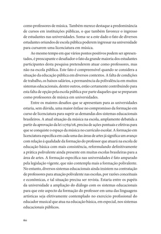 60
como professores de música. Também merece destaque a predominância
de cursos em instituições públicas, o que também favorece o ingresso
de estudantes nas universidades. Soma-se a este dado o fato de diversos
estudantes oriundos de escola pública poderem ingressar na universidade
para cursarem uma licenciatura em música.
Ao mesmo tempo em que vários pontos positivos podem ser apresen-
tados, é preocupante e desafiador o fato da grande maioria dos estudantes
participantes desta pesquisa pretenderem atuar como professores, mas
não na escola pública. Este fato é compreensível quando se considera a
situação da educação pública em diversos contextos. A falta de condições
de trabalho, os baixos salários, a permanência da polivalência em muitos
sistemas educacionais, dentre outros, estão certamente contribuindo para
esta falta de opção pela escola pública por parte daqueles que se preparam
como professores de música em universidades.
Entre os maiores desafios que se apresentam para as universidades
estaria, sem dúvida, uma maior ênfase no compromisso da formação em
curso de licenciatura para suprir as demandas dos sistemas educacionais
brasileiros. A atual situação da música na escola, amplamente debatida a
partir da aprovação da lei 11769/08, precisa de ações pontuais e efetivas para
que se conquiste o espaço da música no currículo escolar. A formação em
licenciaturaespecíficaemcadaumadasáreasdeartesjásignificaumavanço
com relação à qualidade da formação do professor que atuará na escola de
educação básica com mais consistência, reformulando definitivamente
a prática polivalente ainda presente em muitas escolas brasileiras para a
área de artes. A formação específica nas universidades é fato amparado
pela legislação vigente, que não contempla mais a formação polivalente.
No entanto, diversos sistemas educacionais ainda insistem na contratação
de professores para atuação polivalente nas escolas, por razões conceituais
e econômicas, e tal situação precisa ser revista. Estaria entre os papéis
da universidade a ampliação do diálogo com os sistemas educacionais
para que este aspecto da formação do professor em uma das linguagens
artísticas seja efetivamente contemplado no exercício profissional do
educador musical que atua na educação básica, em especial, nos sistemas
educacionais públicos.
 