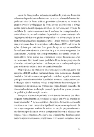 61
Além do diálogo sobre a atuação específica do professor de música
e dos demais profissionais das artes na escola, as universidades também
poderiam atuar de forma enfática, parceira e colaborativa na revisão de
projetos Político-pedagógicos de forma que se estabelecesse o espaço
devido para todas as linguagens artísticas no currículo, sem prejuízo da
qualidade do ensino como um todo. A mudança de concepção sobre o
ensino de arte no currículo escolar – da polivalência para o ensino de cada
linguagem artística com professor específico - e a contratação de mais
profissionais específicos nas áreas de artes – de um professor polivalente
para professores das 4 áreas artísticas indicadas nos PCN - depende de
ações efetivas que poderiam fazer parte da agenda das universidades
formadoras e dos sistemas educacionais que recebem os egressos das
licenciaturas. O diálogo e as ações pertinentes a este campo seriam im-
prescindíveis para o avanço que se espera em termos de ensino das artes
na escola, com diversidade e com qualidade. Desta forma, programas de
educação continuada poderiam contribuir para estas mudanças desejadas
para o ensino de todas as artes no currículo escolar.
Os programas de estímulo à atuação na educação básica, como por
exemplo, o PIBID, também ganham destaque neste momento da educação
brasileira. Iniciativas como esta poderão contribuir significativamente
para que um maior número de licenciados assuma o compromisso com
a educação básica. Assim se reforça a importância das instituições for-
madoras para a preparação de profissionais engajados com os desafios da
educação brasileira e a educação musical é parte deste grande processo
de qualificação da formação escolar.
Pesquisas acadêmicas poderão trazer novos elementos que iden-
tifiquem pontualmente a necessidade de ações em prol da música no
currículo escolar. A formação inicial e também a formação continuada
constituem-se como momentos significativos para o cumprimento de
metas que assegurem a oferta da música na escola, preparando conti-
nuadamente profissionais aptos e comprometidos com a educação em
todas as regiões brasileiras. O cenário que se apresenta é desafiador, mas
também apresenta elementos positivos que representam conquistas para a
 